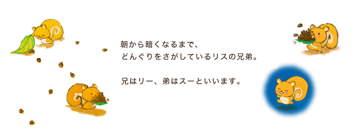 リス兄弟／朝から暗くなるまで、どんぐりをさがしているリスの兄弟。兄はリー、弟はスーといいます。