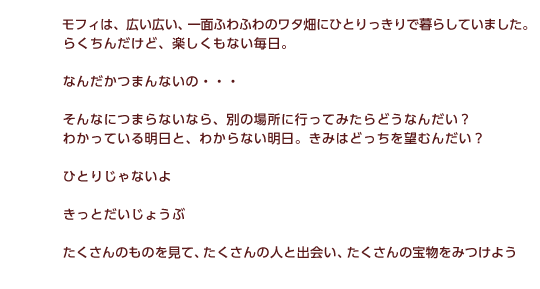 モフィは、広い広い、一面ふわふわのワタ畑にひとりっきりで暮らしていました。らくちんだけど、楽しくもない毎日。なんだかつまんないの・・・そんなつまらないから、別の場所にいってみたらどうなんだい？わかっている明日と、わからない明日。きみはどっちを望むんだい？ひとりじゃないよ　きっとだいじょうぶ　たくさんのものを見て、たくさんの人と出会い、たくさんの宝物をみつけよう